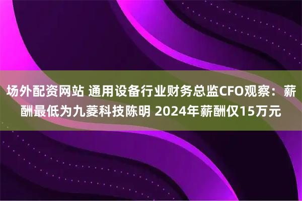 场外配资网站 通用设备行业财务总监CFO观察：薪酬最低为九菱科技陈明 2024年薪酬仅15万元