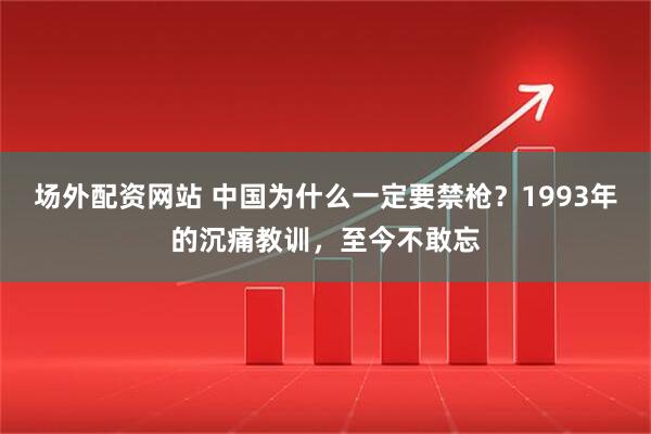 场外配资网站 中国为什么一定要禁枪?1993年的沉痛教训,至今不敢忘