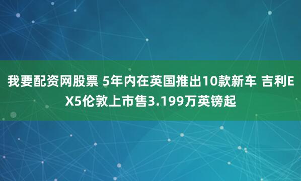 我要配资网股票 5年内在英国推出10款新车 吉利EX5伦敦上市售3.199万英镑起