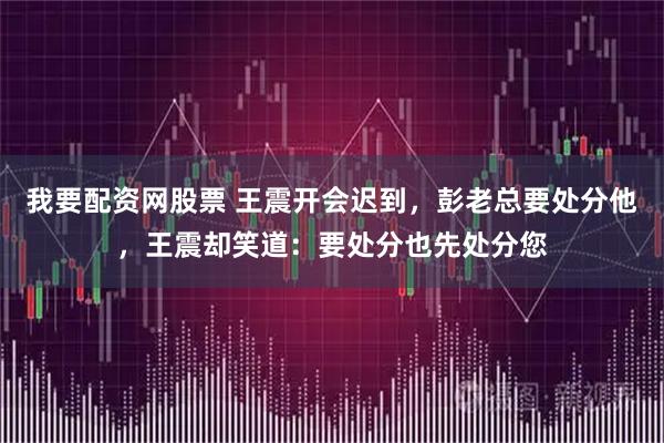 我要配资网股票 王震开会迟到，彭老总要处分他，王震却笑道：要处分也先处分您