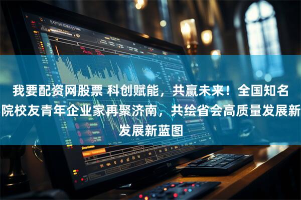 我要配资网股票 科创赋能,共赢未来!全国知名商学院校友青年企业家再聚济南,共绘省会高质量发展新蓝图