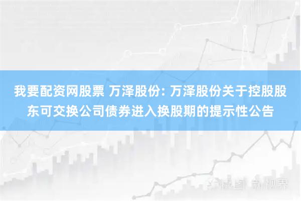 我要配资网股票 万泽股份: 万泽股份关于控股股东可交换公司债券进入换股期的提示性公告