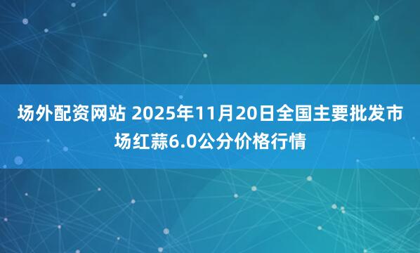 场外配资网站 2025年11月20日全国主要批发市场红蒜6.0公分价格行情