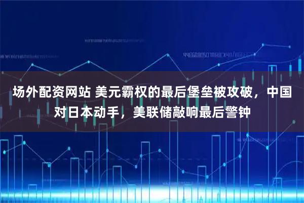 场外配资网站 美元霸权的最后堡垒被攻破，中国对日本动手，美联储敲响最后警钟