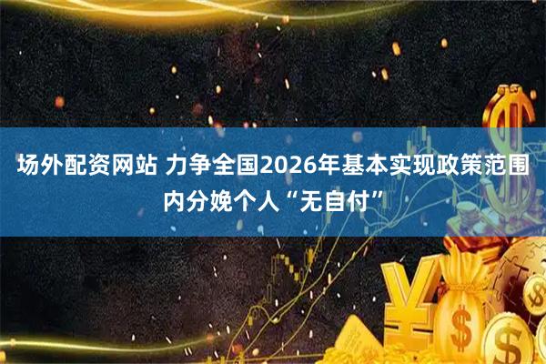 场外配资网站 力争全国2026年基本实现政策范围内分娩个人“无自付”
